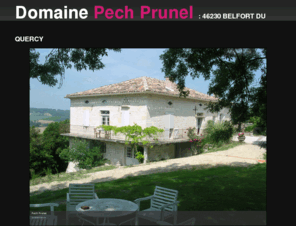 pech-prunel.com: Un moment de détente pour vos vacances au coeur du Quercy
Pech prunel est un lieu dit qui vous accueille pour vos vacances pour un repos au coeur du Quercy. Calme, beauté, nature pour des vacances reposances et sereines.