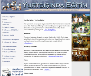 yurtdisiegitimi.net: www.yurtdisiegitimi.net - Yurtdışı Eğitimi, Yurtdışı Eğitimi, Yurtdisi Egitimi
Yurtdışı Eğitimi, Yurtdışı Eğitimim, Yurtdisi Egitimi - 15 yıldır Avusturya`da üniversite, yüksek okul, kolej ve dil kursları alanında eğitim görmek isteyen öğrencilere danışmanlık ve rehberlik hizmetleri veren uluslararası akademik bir kadrodan oluşan ekibimiz, üniversite / üniversite sonrası eğitim konusunda danışmanlık ve aracılık hizmetleri vermekte, Almanca ve İngilizce dil kursları organizasyonu alanında Viyana`da faaliyetlerini sürdürmektedir.