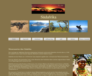 reise-suedafrika.net: reise-südafrika
Diese Seite soll Reisenden Nach Südafrika allrgemeine Informationen über Südafrika geben. Hier wird der besondere Schwerpunkt auf das Western Cape und Eastern Cape als Reiseroute gelegt.
Ausgangspunkt der Reise soll Kapstadt und Endpunkt soll Port Elizabeth sein oder umgekehrt.
Dabei werden verschiedene Reisepackage angeboten. Einmal eine Golfreise und einmal die Garden Route.
Ausgangspunkt für die Tagestouren im Eastern Cape zum Addo Elefant Nationalpark,, zum Baviaanskloof, zum Tsitsikamma Nationalpark ist das 4 Sterne Gästehaus 