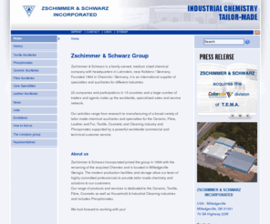 zs-us.com: Zschimmer & Schwarz | Zschimmer & Schwarz Group
Zschimmer & Schwarz is a family owned, medium sized chemical company with headquarters in Lahnstein, near Koblenz / Germany. Founded 1894 in Chemnitz / Germany, it is an international supplier of specialties and auxiliaries for different industries. 22 companies and participations in 15 countries and a large number of traders and agents make up the worldwide, specialized sales and service network. Our activities range from research to manufacturing of a broad variety of tailor made chemical auxiliaries and specialties for the Ceramic, Fibre, Leather and Fur, Textile, Cosmetic and Cleaning industry and Phosponates supported by a powerful worldwide commercial and technical customer service. , Zschimmer & Schwarz Incorporated joined the group in 1998 with the renaming of the acquired Chemtex and is located in Milledgeville Georgia. The modern production facilities and storage allow our team of highly committed professionals to provide tailor made chemistry and solutions to our