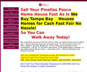 pascoleaseoption.com: Need to Sell,Get Out Fast?
Sell house,  sell home, fast as is, cash. We buy houses, homes close quickly, need to sell quickly as is.  We sell houses with lease option and owner finance. We take houses people no longer need or want or are burdened with high mortgage payments, foreclosure, divorce, transferred, moved, outgrown the house, whatever reason the homeowner needs to sell fast and in as is condition.  We provide housing after renovation if needed good people who have had something bad happen to their credit.  Providing housing without bank qualifying or bank financing in some occasions.  We buyu estate homes as is by mail. No title issues we close in a week. Sell your florida house from up north.