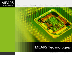 mearstech.net: MEARS Technologies - home
 MEARS Technologies is an emerging materials technology company that provides advanced silicon processes and engineering services to semiconductor device manufacturers and contract foundries. The company combines a core competency in materials engineering and quantum mechanics with practical semiconductor process technology know-how to optimize the power efficiency and performance of integrated circuits manufactured on deep sub-micron processes.