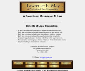 maylaw.com: Attorney Larry May, legal counsel, business lawyer, shareholder contracts, real

estate transactions, 310- - , Los Angeles
Attorney Lawrence May manages corporate legal matters information and operation of business entities, trust and estate planning and real property transactions, having served as president of the Beverly Hills Bar Assn. and graduated from UCLA Law School.  Contact 310-203-0930 in the Los Angeles area