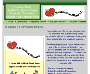 navigatingdivorce.net: Navigating Divorce Guide
A practical guide to help you through the divorce process.  Specific information, direction and worksheets to empower yourself, manage your case and reduce your attorney fees.