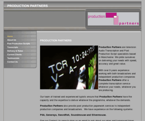 productionpartners.biz: Production Partners Limited: Post Production Scripts, Transcripts, Delivery Paperwork for the Media Industry
Production Partners are Audio Transcription and Post Production Script specialists based in Manchester. We pride ourselves on delivering your needs with speed, accuracy and great value.With over 8 years experience working with both broadcasters and independent production companies Production Partners offer a complete transcription service whatever your needs, whatever you are producing.