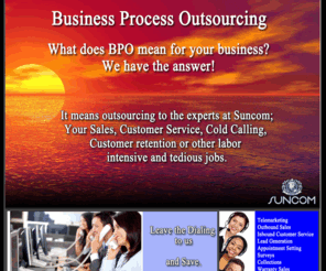 sun-meds.com: SUNCOM TM | Business Process Outsourcing
Providing innovative Call Center Services and Practical Solutions at a lower cost than most business can achieve on there own. Most of our clients in the Telecom, Credit or Financial Industries trust Suncom to provide them with the most cost effective Telemarketing Services at a Fraction of what it would cost