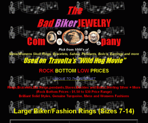 badbikerjewelry.com: Bad Biker Jewelry
Skull Rings,Bracelets,Ear Rings,pendants,Slaves,Buckles and Bolos,Sterling Silver   More - (Rock Bottom Prices - $1.50 to $30 Price Range) - Brilliant Solid Styles, Genuine Turquoise, Mens and Womens Fashions - ROCK BOTTOM DISCOUNT LOW PRICES - Retail and wholesale prices