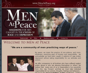 menatpeace.com: Welcome To Men At Peace , We are a community of men practicing ways of sanity, sobriety and peace,solutions for men caught in the cycle of rage and depression
By peace, we mean the practice of non-violence, and more, wholeness, practicing ways of honesty, sanity and sobriety.  We acknowledge we have been caught in patterns of rage and/or depression without taking responsibility for our attitudes and actions We offer compassion to all brothers who have suffered neglect and or abuse, yet we believe that  every one of us is responsible to live peacefully from this day forward. We live by the Responsibilities of Men at Peace and we hold ourselves accountable and find support by participating regularly in a Men at Peace group.