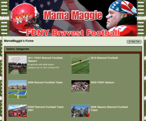 mamamaggie.com: FDNY BRAVEST
Please note ***** Any Memeber of the Bravest Football Team who would like to download any of the Team Pictures without cost .....Please email Mama at Mtwin1@aol.com for the password so you can do so without charge ******
Well Guys ...here we go again !!! ...A new Season ....A new Challenge ....and aall New Pictures !!You are the 2008 NPSFL Champions .....but remember .....the title must be defended every time you step on the field .....and I am sure you will do JUST THAT !!
You are the Bravest and you  take always on each challenge with the determination to Succeed!
So be the best you can be ...Give all you have to give  .....and remember to always work together on the field no differently than how you work together on the job !  
 It is in standing shoulder to shoulder with you guys that I have feel true pride and a true sense of  Family....and it is in sharing time with you,..... that you have left your footprints on my heart , and the image's of your soul on my lens ....and I am most grateful to be a small part of your BRAVEST FOOTBALL TEAM FAMILY . Thank You !!
 The photos are set up in galleries by the year which they were played. If you have any questions or comments please send them to me at Mtwin1@aol.com or Mamamaggie@verizon.net
So take some time to look through the pages of memories made .... "Memories of Moments Shared Among BROTHERS " 
Remember.... True Memories are the Ones Captured and Carried Forever in your Heart.... for these are the  Memories that will last you a lifetime....Hold onto them .......
 Memories of One Another....Courage Shared ....Commitments Made...and the Promises Lived by  ...on the Field  and on the Job ...
Standing SHOULDER TO SHOULDER ........as True BROTHERS.......
no matter the cost !
Keep them safe ......hold them close....and remember them ALWAYS  ...
for this is who you are  ........ "THE BRAVEST "