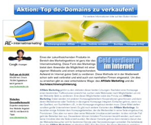 re-internetmarketing.de: RE-Internetmarketing.de - Geld verdienen im Internet
Eines der zukunftssichernden Produkte im Bereich des Marketingsektors ist ganz klar das Internetmarketing. Diese Form des Marketings bietet dem Anwender die Möglichkeit mit einer eigenen Webseite und einem hohen Aufwand im Internet gutes Geld zu verdienen.