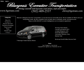 bgetrans.com: BGETrans.com: Executive Level Car Shuttle service Louisville SDF Bowman Field Evansville EVV Cincinnati CVG Lexington LEX KY Derby Keenland Yum Center Taxi Limo Daily Hourly, Offering clean, comfortable car, limo, private shuttle service for Louisville KY and surrounding areas. Special events, airport SDF EVV CVG LEX Churchill Downs Bourbon Trail corporate rates
BGETrans.com: Executive Level Car Shuttle service Louisville SDF Bowman Field Evansville EVV Cincinnati CVG Lexington LEX KY Derby Keenland Yum Center Taxi Limo Daily Hourly :  - About Us Contact Us Airports Serviced Payments Accepted Fully Insured Rates Vehicle Type F.A.Q.'s Car service taxi shuttle limo louisville ky lexington evansville taxis limos airport derby keenland bourbon trail