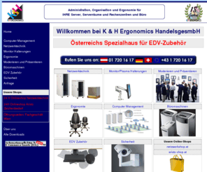 ergonomics.at: K & H Ergonomics HandelsgesmbH - Österreich's Spezialhaus für 
professionelles Computer- und Netzwerkzubehör - Netzwerkschrank, Netzwerkkabel, 
Netzwerktechnik, Gesundheitsstuhl, Büromaschinen und Zubehör, Switches, Computer 
Management Systeme, Remote Serve
Netzwerkschränke, Netzwerk, Netzwerkkabel, Ergonomische Büroeinrichtungen, Gesundheitsstühle, Monitorhalterungen, Büromaschinen, KVM Switch