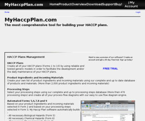 myhaccpplan.com: MyHaccpPlan.com - The most comprehensive tool for building your HACCP plans
HACCP,HACCP Plans and HACCP Plan Software: My Haccp Plan allows you to build your HACCP plans with unprecedented ease. My Haccp Plan allows you to gradually build your HACCP plan by inserting all of your product descriptions, by enumerating your products and materials (Product Ingredients and Incoming Materials), by building your process flow diagrams, by building your operation plant schematics, by enumerating biological hazards, chemical hazards and physical hazards, by providing critical control points determination (CCP), by providing all hazards not controlled by the operator and by completing HACCP plans to manage critical control points.