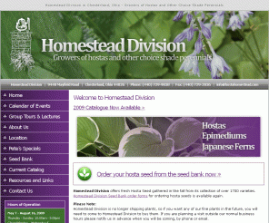 hostahomestead.com: We've Got It Made in the Shade! | Homestead Division
Homestead Division is a small retail nursery offering  more than 2,100 varieties of hosta for shade gardens. We are also growers of fern, heuchera, and hellebores. Our hosta seeds are available from January to October and tours of the gardens & greenhouses are available by appointment.