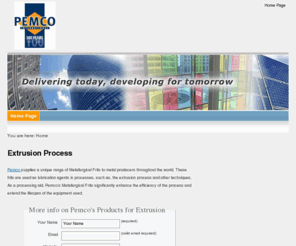 extrusionprocess.net: Extrusion Process
Pemco supplies a unique range of Metallurgical Frits to metal producers in the Extrusion Process throughout the world. These frits are used as lubrication agents in processes, such as, the extrusion of seamless tubes and other techniques in the forging process. As a processing aid, Pemco's Metallurgical Frits significantly enhance the efficiency of the process and extend the lifespan of the equipment used.