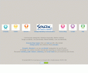 souza.com: The Souza Agency Strategic Marketing, Public Relations, Advertising, Social Media Annapolis, MD
For more than 25 years we've helped all sorts of businesses and organizations with marketing, public relations, advertising, and social media. We operate out of our very eco-friendly agency home in Annapolis, Maryland, 
and we're proud to be strategic and intelligent stewards of your passions, ideas, time, gifts, resources, and of course, your success.