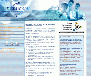 technopole-cherbourg-normandie.com: Technopole Cherbourg Normandie  Accueil
Adhérente au réseau France Technopoles Entreprises Innovation (FTEI) depuis décembre 2003, cette jeune Technopole compte deux pôles :  Un pôle « Nucléaire » dont lobjectif est de mettre en évidence les compétences et les besoins de lensemble des acteurs « nucléaire » du Cotentin.     Un pôle « éco-conception industrielle » dont une mission sur le terrain a été confiée à la technopôle par la Région Basse-Normandie et lADEME.  La Technopole Cherbourg Normandie bénéficie de l'aide de l'Europe par le biais des fonds FEDER