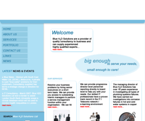 blueh2osolutions.com: Blue H2O Solutions
Blue H2O Solutions are a provider of quality consultancy to business and can supply experienced highly qualified experts in the following areas.
Interim Management
IT Programme Director / Project Management / Project Support
Business Analysis 
Building Services  Planning System Failure Investigations 
We work with the public / private sections in these fields and we are big enough to serve your needs and small enough to care.