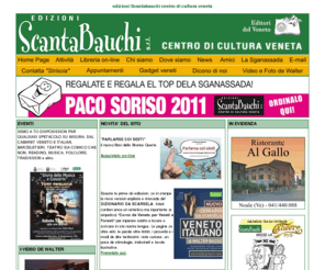 edizioniscantabauchi.it: Edizioni Scantabauchi - centro di cultura veneta
La nostra piccola casa editrice nasce già grande e matura con il trascinante entusiasmo dei suoi protagonisti, e l'obbiettivo è il medesimo: rammentare una lingua, farla sentire viva e rinnovata con i tempi che viviamo ...