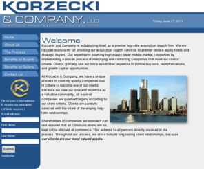 korzecki.com: KORZECKI & COMPANY, LLC - Home
Korzecki and Company is establishing itself as premier buy-side acquisition search firm. We are focused exclusively on providing our acquisition search services to premier private equity funds and strategic buyers. Our expertise is sourcing high quality lower middle market companies by implementing a proven process of identifying and contacting companies that meet our clients' criteria.  Clients typical use our firms' associates expertise to pursue buy-outs, recapitalizations, and growth capital opportunities..