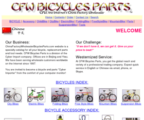 chinafactorywholesalerbicyclesparts.com: CFW Bicycles Parts Home Page - Yiwu China Factory Wholesaler Import
		Export Catalog
We are the China factory wholesaler for quality bicycles, bicycle parts and accessories products. Expect low prices and westernized service from our offices in Beijing and Yiwu. Try us today.