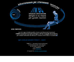 itmbo.com: ITMBO S.r.l. - informatica al servizio dell'impresa
ITMBO Srl, informatica al servizio della impresa, garantisce soluzioni semplici e su misura per grandi risultati. Offre ad aziande, studi, liberi professionisti: servizio completo per progetti informatici; consulenza organizzativa sull'uso di software applicativo; gestione dei sistemi operativi, reti e telecomunicazioni; prodotti Lotus Notes per gestione di processi, flussi operativi e attività.