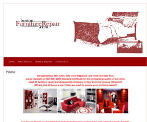 bostonfurniturerepair.com: BostonFurnitureRepair.com  » Home boston furniture repair Fixing nicks dents scratches chips scrapes glue joints fill in re-gluing color matching efective mechanisms slides fasteners levelers glides stretch zippers pneumatic snap hooks hinges recliner swivel bases absorbers release system handles cables frames casters and chair base
Home boston furniture repair sagging seats foam padding Dacron webbing rips cuts holes burns enhancements worn finishes laminate grain matching Fixing nicks dents scratches chips scrapes glue joints fill in re-gluing color matching efective mechanisms slides fasteners levelers glides stretch zippers pneumatic snap hooks hinges recliner swivel bases absorbers release system handles cables frames casters and chair base