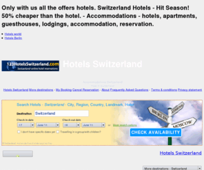 123hotelsswitzerland.com: Hotels Switzerland - SWITZERLAND Accommodations - Accommodations - hotels, apartments, guesthouses, lodgings, accommodation, reservation.
Only with us all the offers hotels. Switzerland Hotels - Hit Season! 50% cheaper than the hotel. - Hotels in Switzerland - 123hotelsswitzerland - Hotel