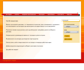 radea.bg: РАДЕЯ – агенция за външна реклама
РАДЕЯ предлага пълно обслужване в областта на външната реклама – дизайн
на рекламни постери, медиа планиране, купуване и мониторинг. Компанията
развива и поддържа собствена мрежа от съоръжения (билборди, ракети,
широкоформатни конструкции StreetVision) в големите градове и по пътната
мрежа.
