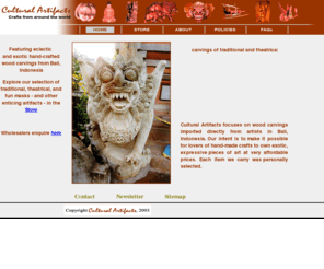 culturalartifacts.com: Cultural Artifacts
Cultural Artifacts presents crafts from around the world, featuring exotic and intricate wood carvings from Bali, Indonesia. A compelling selection of traditional, theatrical and fun items including: masks, Garudas, mythical flying figures, creatures, mirrors, fruits & plants, and much more. Several of the masks in particular are older hard-to-find carvings, of particular interest to collectors