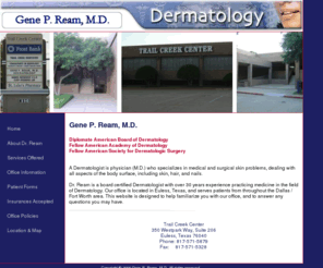 genereammd.com: Gene P. Ream, M.D.
 Dr. Gene Ream M.D. is a board certified Dermatologist with over 25 years
experience practicing medicine in the field of Dermatology. Dr. Ream's office is located in Euless, Texas, and
serves patients from throughout the Dallas / Fort Worth area. This website is designed to help familiarize you
with our office, and to answer any questions you may have.