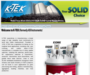 kteksolids.com: > About K-TEK
K-TEK, K-TEK DRY, Inc. specializes in manufacturing a broad range of high reliability level instruments for dry bulk solids measurement.