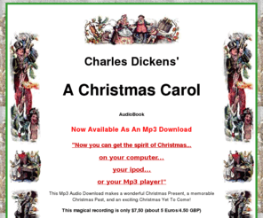 dickensxmascarol.com: A Christmas Carol by Charles Dickens AudioBook Mp3
Dickens' Christmas Carol is what Xmas is all about. Christmas Past, Christmas Present and Christmas Yet to Come. This Audio recording Mp3 brings Dickens Victorian Ghost story alive. Scrooge learns the meaning of Christmas... 