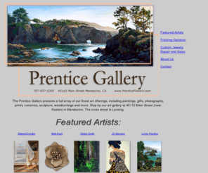 prenticefineart.com: The Prentice Gallery - Fine art framing, paintings, jewelry, gifts, photography, ceramics, sculpture, woodturnings in Mendocino, CA
Visit the Prentice Gallery for Custom framing, Walt Rush Jewelry, Edward Gordon Giclee Prints on Canvas and Paper, JD Mayhew Etchings and Oils. Fine art paintings, photography, ceramics, sculpture, gifts, woodturnings, jewelry in Mendocino, CA.