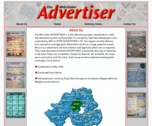 midulsteradvertiser.com: The Mid - Ulster Advertiser
The Mid Ulster ADVERTISER is a free Advertising 
                      paper, established in 1986 and delivered monthly by Royal 
                      Mail. It is printed by Spectator Newspapers and published 
                      by MID ULSTER ADVERTISER LTD. The regular monthly delivery 
                      plus saturation coverage gives Advertisers access to a huge 
                      potential market. Most of our advertisers are local retailers 
                      and agencies which use us regularly. They have discovered 
                      that the ADVERTISER is easily the best way to advertise 
                      in the area. Rates are competitive. Quotes for features 
                      are available. All issues are in spot colour and full colour. 
                      Each issue contains extensive photographic coverage of local 
                      events.