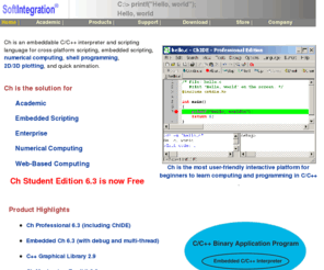 softintegration.com: Ch -- an embeddable C/C++ interpreter and C/C++ scripting language
SoftIntegration, Inc. offers  
Ch, an embeddable C/C++ interpreter and scripting language for
cross-platform scripting, shell programming, 
2D/3D plotting, numerical computing, 
quick animation, and embedded scripting.
It supports debug and multi-threading in
embedded scripting. It is an alternative to C compiler. ISO 1990 C 
standard and many features in the new C99 standard are supported. Ch
also supports POSIX, WinSock, very high-level shell programming, applet,
computational arrays for linear algebra and matrix numerical computations, 
high-level 2D/3D plotting, classes for Common Gateway Interface --  CGI, and 
numerical computing such as differential equation solving, integration, 
Fourier analysis.