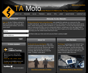 ta-moto.com: Home
Being motorcycle tourers and enthusiasts, we created this website as a resource for like-minded individuals.  As we ride across the country, we'll keep you informed about where we've been, where we're going, what's worked for us, and what hasn't.  It's all in the hope that if you're new to motorcycle touring or you're a seasoned veteran, something on this site might help or inspire you to ride somewhere new, buy that new piece of gear you've been eyeballing, or just help enjoy your two wheel travels that much more.
