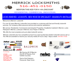 locksmithsmerrick.com: LOCKSMITHS IN MERRICK 516-451-0150 MERRICK LOCKSMITH NASSAU COUNTY NY
Locksmiths In Merrick 516-451-0150 Merrick Locksmith. Fast and reliable locksmiths in Merrick Nassau County ny. Senior and Veteran discounts. Family owned and operated locksmiths in Merrick.