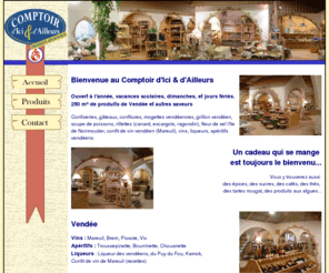 comptoir-d-ici-et-d-ailleurs.com: Comptoir d'Ici et d'Ailleurs, produits de gastronomie régionale vendéenne
Bienvenue au Comptoir des Saveurs, tout un ensemble de produits régionaux de Vendée que vous pourrez offrir comme : Confiseries, gâteaux, confitures, mogettes vendéennes, grillon vendéen, soupe de poissons, rillettes canard, escargots, ragondin), fleur de sel l'Ile de Noirmoutier, confit de vin vendéen avec des vins, liqueurs et  apéritifs vendéens.