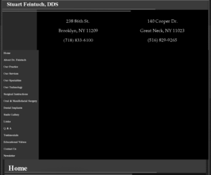 drfinetouch.com: Bay Ridge Dentist | Dentist in Bay Ridge | Bensonhurst Cosmetic Dentist | Ft Hamilton Invisalign
Bay Ridge dentist. Dr. Stuart Feintuch provides Cosmetic Dentist, Invisalign, Dentures, Dental Implants, Sleep Apnea, Teeth Whitening, Dental Crowns to the following locations: Bensonhurst, Ft Hamilton, Park Slope, .  Bensonhurst dentist providing excellent dentistry including Cosmetic Dentist, Invisalign, Dentures, Dental Implants, Sleep Apnea, Teeth Whitening, Dental Crowns in Bay Ridge, Bensonhurst, Ft Hamilton, Park Slope, New York.