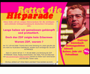 rettetdiehitparade.de: Rettet die ZDF Hitparade!
Rettet die Hitparade - Am 18.1.69 hat Dieter Thomas Heck eine Sendung ins Leben gerufen die uns nicht nur musikalisch beinflusst, sondern auch ermutigt hat: Die ZDF HITPARADE. Jetzt nach 31 Jahren steht diese Sendung vor dem Aus. Rene, Rüddy, Bumm Bumm, Don Nelly, Floh und Mischael konnten es nicht fassen und waren den Tränen nahe. Ein Aus, einfach so? Ohne Wenn und Aber? Das konnten wir nicht verstehen. Wir alle erinnern uns noch gerne an die Glanzzeiten der Hitparade. Jeden Samstag nach dem baden war es soweit. In einem dicken Bademantel vor dem Fernseher und zusammen mit Mama und Papa die schönsten Schlager mitsummen.