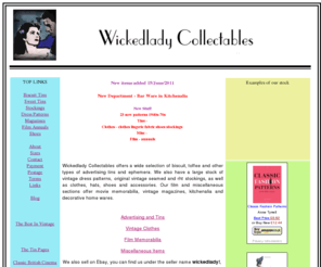 wickedladycollectables.co.uk: Wickedlady Collectables - antiques and collectables, vintage clothing and accessories, biscuit tins and advertising.
Antiques shop selling vintage clothing etc, dress patterns, seamed 
stockings and lingerie. Biscuit, toffee and tea tins. Also film memorabilia and magazines