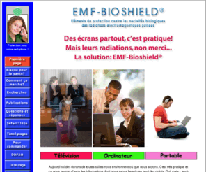 emf-bioshield.org: Système de protection EMF-Bioshield® contre les radiations des ordinateurs - Première page
Si vous passez plus de 4 heures par jour devant votre ordinateur, vous vous exposez à un flot continu de radiations électromagnétiques pulsées qui peuvent à terme causer des probèmes de santé. Le sytème de protection EMF-Bioshield offre la seule protection disponible sur le marché dont l'efficacité a été établie par de multiples tests de laboratoire pour protéger les usagers de n'importe quel type d'écran.