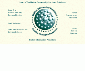 hipinfo.info: Halton Information Providers - Home Of The Halton Community Services Database
Halton Information Providers maintains the Halton Community Services Database online (http://search.hipinfo.info/) and produces the Halton Community Services Directory. We are a coaltion of the four community information centres in Halton Region; Information Burlington, Information Oakville, Information Milton and Halton Hills Community and Information. HIP also hosts the Halton Dementia Network, Halton Transportation Resources and The Halton Seniors Directory, 2004 Edition.