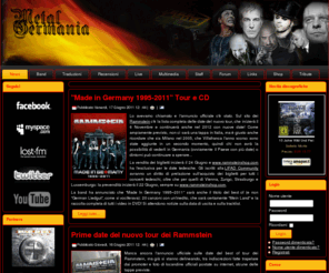 metalgermania.it: Metal Germania | Musica Metal e Rock Tedesca | Notizie, Concerti, Testi, Traduzioni
News, informazioni, testi, traduzioni e date dei concerti dei principali gruppi rock e metal tedeschi: Rammstein, In Extremo, Megaherz, Eisbrecher, Tanzwut, Lacrimosa, Oomph!, Die Apokalyptischen Reiter...