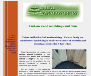 chealwoodworking.com: Custom wood mouldings and trim
Unique and hard to find wood mouldings. We are a family run manufacturer specializing in small custom orders of wood trim and moldings, produced in 5 days or less.