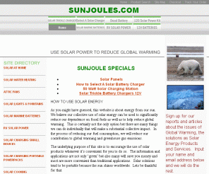 sunjoules.com: Solar Power You Can Really Use
This website is intended to promote the use of solar power wherever it is feasible.  The purpose is to encourage visitor to utilize the solar products now available and to point them to quality products that have been evaluated via personal testing or manufacturers data.