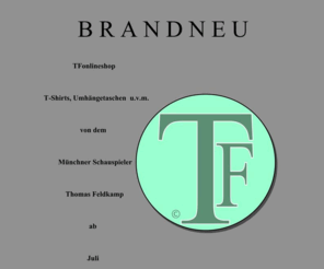 tfonlineshop.com: Thomas Feldkamp – Die TFonlineshop-Homepage des Münchner Schauspielers Thomas Feldkamp
Neue Kollektion kreiert vom Münchner Schauspieler Thomas Feldkamp; Brandneu: T-Shirts, Umhängetaschen u.v.m. ab J U L I nur ONLINE unter: www.tfonlineshop.de