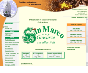 biogewuerze.com: SanMarco Gewürze Gewürzmischungen, Gewürzhandel, Tee, Heilkräuter u. Naturkosmetik.
Gewürze Onlineshop - Versandhandel für Nahrungsmittel wie Gewürze u. Gewürzkräuter, Gewürzmischungen, Tee, ätherische Duftöle, Salze und Backmittel, Nahrungsergänzung, Naturkosmetik mit Gewürzlexikon.