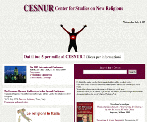 cesnur.org: CESNUR - Centro studi sulle nuove religioni - Center for Studies in New Religions
CESNUR, the Center for Studies on New Religions, is an international network of associations of scholars working in the field of new religious movements. Its director is the Italian scholar Massimo Introvigne. CESNUR is independent from any religious group, Church, denomination or association. This site is managed by CESNUR International of Torino, Italy (Via Confienza 19, 10121 Torino, Italy, phone 39-11-541950, fax 39-11-541905, E-mail: cesnur_to@virgilio.it) and does not engage the responsibility of any other association or group. The texts of this site, selected because of their scholarly interest, represent the point of view of their authors. CESNUR does not necessarily agree with them.